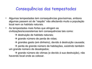 Consequências das tempestades Algumas tempestades tem consequências gravíssimas, embora algumas passem só de “raspão” não afectando muito a população local nem os habitats naturais. As tempestades mais fortes que atingem as civilizações/ecossistemas tem consequências tais como:     destruição de habitats naturais;    grande número de perda de vidas;    grandes gasto (em dinheiro), devido á destruição causada;    perda de grande número de habitações, existindo também um grande número de desalojados;    grande número de vitimas (e devido á sua destruição), não havendo local onde as colocar.  