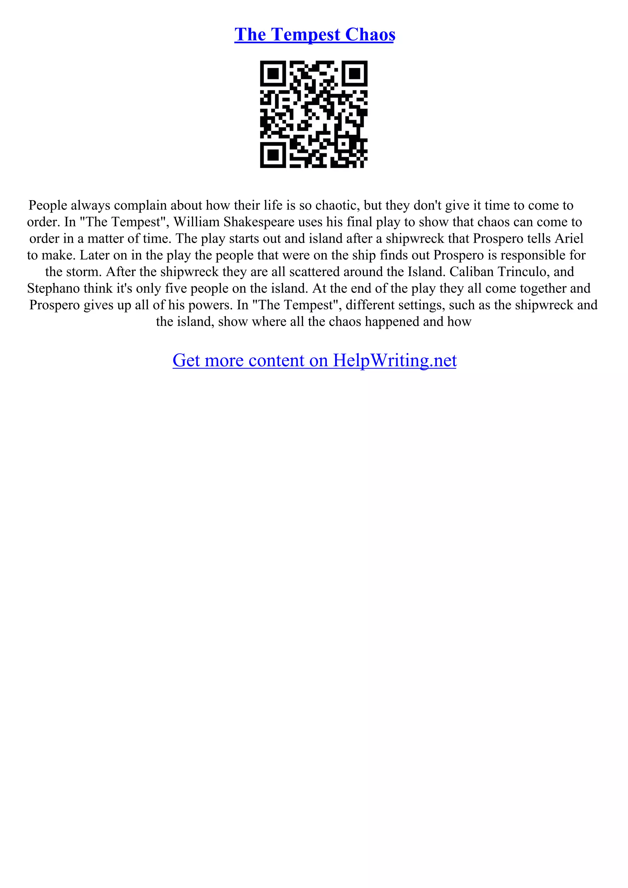 The Tempest Chaos
People always complain about how their life is so chaotic, but they don't give it time to come to
order. In "The Tempest", William Shakespeare uses his final play to show that chaos can come to
order in a matter of time. The play starts out and island after a shipwreck that Prospero tells Ariel
to make. Later on in the play the people that were on the ship finds out Prospero is responsible for
the storm. After the shipwreck they are all scattered around the Island. Caliban Trinculo, and
Stephano think it's only five people on the island. At the end of the play they all come together and
Prospero gives up all of his powers. In "The Tempest", different settings, such as the shipwreck and
the island, show where all the chaos happened and how
Get more content on HelpWriting.net
 