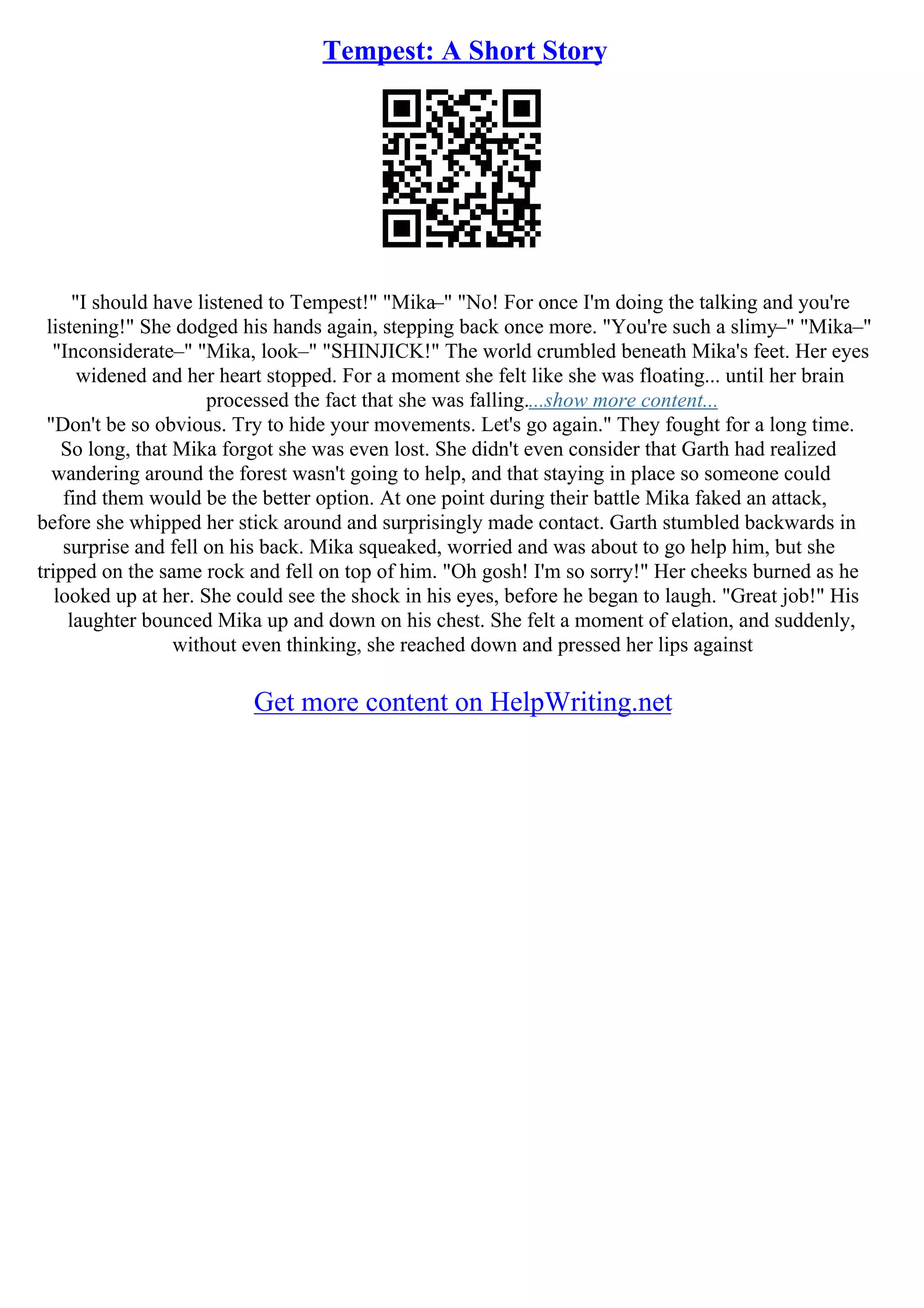 Tempest: A Short Story
"I should have listened to Tempest!" "Mika–" "No! For once I'm doing the talking and you're
listening!" She dodged his hands again, stepping back once more. "You're such a slimy–" "Mika–"
"Inconsiderate–" "Mika, look–" "SHINJICK!" The world crumbled beneath Mika's feet. Her eyes
widened and her heart stopped. For a moment she felt like she was floating... until her brain
processed the fact that she was falling....show more content...
"Don't be so obvious. Try to hide your movements. Let's go again." They fought for a long time.
So long, that Mika forgot she was even lost. She didn't even consider that Garth had realized
wandering around the forest wasn't going to help, and that staying in place so someone could
find them would be the better option. At one point during their battle Mika faked an attack,
before she whipped her stick around and surprisingly made contact. Garth stumbled backwards in
surprise and fell on his back. Mika squeaked, worried and was about to go help him, but she
tripped on the same rock and fell on top of him. "Oh gosh! I'm so sorry!" Her cheeks burned as he
looked up at her. She could see the shock in his eyes, before he began to laugh. "Great job!" His
laughter bounced Mika up and down on his chest. She felt a moment of elation, and suddenly,
without even thinking, she reached down and pressed her lips against
Get more content on HelpWriting.net
 
