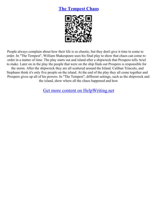 The Tempest Chaos
People always complain about how their life is so chaotic, but they don't give it time to come to
order. In "The Tempest", William Shakespeare uses his final play to show that chaos can come to
order in a matter of time. The play starts out and island after a shipwreck that Prospero tells Ariel
to make. Later on in the play the people that were on the ship finds out Prospero is responsible for
the storm. After the shipwreck they are all scattered around the Island. Caliban Trinculo, and
Stephano think it's only five people on the island. At the end of the play they all come together and
Prospero gives up all of his powers. In "The Tempest", different settings, such as the shipwreck and
the island, show where all the chaos happened and how
Get more content on HelpWriting.net
 
