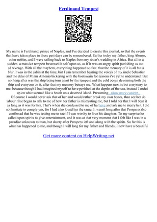 Ferdinand Tempest
My name is Ferdinand, prince of Naples, and I've decided to create this journal, so that the events
that have taken place in these past days can be remembered. Earlier today my father, king Alonso,
other nobles, and I were sailing back to Naples from my sister's wedding in Africa. But all in a
sudden, a massive tempest bestowed it self upon us, as if it was an angry spirit punishing us out
of revenge. With all the mayhem, everything happened so fast, that the memory of it is all but a
blur. I was in the cabin at the time, but I can remember hearing the voices of my uncle Sebastian
and the duke of Milan Antonio bickering with the boatswain for reasons i've yet to understand. But
not long after was the ship being torn apart by the tempest and the cold ocean devouring both the
ship and everyone on it, after that my memory betrays me. What happens next is but a mystery to
me, because though I had imagined myself to have perished at the depths of the sea, instead I ended
up on what seemed like a beach on a deserted island. Presuming...show more content...
Of course I would never ask that of her and would rather break my own bones, than see her do
labour. She began to talk to me of how her father is mistreating me, but I told her that I will bear it
as long as it was for her. That's when she confessed to me of her love and ask me to merry her. I did
not hesitate to comply yes, for I had also loved her the same. It wasn't long after that Prospero also
confessed that he was testing me to see if I was worthy to love his daughter. To my surprise he
called upon spirits to give entertainment, and it was at that very moment that I felt like I was in a
paradise unknown to man, but shorty after Prospero left and along with the spirits. So far this is
what has happened to me, and though I will long for my father and friends, I now have a beautiful
Get more content on HelpWriting.net
 