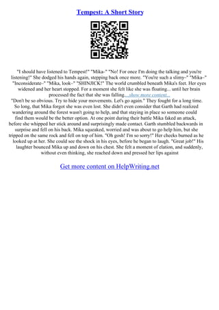 Tempest: A Short Story
"I should have listened to Tempest!" "Mika–" "No! For once I'm doing the talking and you're
listening!" She dodged his hands again, stepping back once more. "You're such a slimy–" "Mika–"
"Inconsiderate–" "Mika, look–" "SHINJICK!" The world crumbled beneath Mika's feet. Her eyes
widened and her heart stopped. For a moment she felt like she was floating... until her brain
processed the fact that she was falling....show more content...
"Don't be so obvious. Try to hide your movements. Let's go again." They fought for a long time.
So long, that Mika forgot she was even lost. She didn't even consider that Garth had realized
wandering around the forest wasn't going to help, and that staying in place so someone could
find them would be the better option. At one point during their battle Mika faked an attack,
before she whipped her stick around and surprisingly made contact. Garth stumbled backwards in
surprise and fell on his back. Mika squeaked, worried and was about to go help him, but she
tripped on the same rock and fell on top of him. "Oh gosh! I'm so sorry!" Her cheeks burned as he
looked up at her. She could see the shock in his eyes, before he began to laugh. "Great job!" His
laughter bounced Mika up and down on his chest. She felt a moment of elation, and suddenly,
without even thinking, she reached down and pressed her lips against
Get more content on HelpWriting.net
 