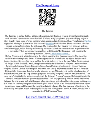The Tempest Essay
The Tempest
The Tempest is a play that has a theme of nature and civilization. It has a strong theme that deals
with issues of colonizer and the colonized. While to many people this play may simply be just a
play, it really has a story of what happens when nature and civilization collide. The characterCaliban
represents a being of pure nature. The character Prospero is civilization. These characters can also
be seen as the colonized and the colonizer. The relationship they have is very complex and is a
constant struggle, much like any relationship between a colonizer and colonized. It questions what
is pure nature? Is it savage and monster like, as Caliban is? In this paper I will examine the
relationship between Caliban...show more content...
Before Prospero and Miranda came to the island an evil witch, Sycorax, ruled it. She ruled the
island with evil magic and terror. When Prospero arrives to the island he frees a delicate spirit
from a pine tree. Sycorax had put a spell on the spirit to forever be in the tree. When Prospero uses
his magic to free the spirit, Ariel, the spirit becomes forever in debt to Prospero. Ariel becomes
Prospero's helper and friend. Prospero also enslaves Caliban, a half monster born of Sycorax.
Prospero teaches Caliban how to speak and treats him kindly despite the fact that he is a "monster".
Caliban falls from grace though when he attempts to rape Miranda. Life on the island consists of
these characters, until the ship of the royal party, including Prospero's brother Antonio arrives. The
royal party's boat is hit by a storm, which is all the doing of Prospero's magic. He brings them to the
island to confront them and perhaps redeem them. This play primarily focuses on the interaction
between the characters, and what happens when each is put on trial and faces their own guilt and sin.
But there are so many complex issues in this play, one of which is the relationship between Caliban
the monster slave and Prospero the enlightened civilized man. The first example of the tone in the
relationship between Caliban and Prospero can be seen through their names. Caliban, as we know is
an uncivilized "half monster" born
Get more content on HelpWriting.net
 