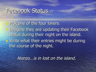 Facebook Status…

• Pick one of the four lovers.
• Imagine they are updating their Facebook
  status during their night on the island.
• Write what their entries might be during
  the course of the night.

      Alonzo…is in lost on the island.
 
