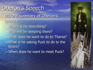 Oberon’s Speech
• Write a summary of Oberon’s
 speech.
  – Where is he describing?
  – Who will be sleeping there?
  – What does he want to do to Titania?
  – What is he asking Puck to do to the
    lovers?
  – When does he want to meet Puck?
 
