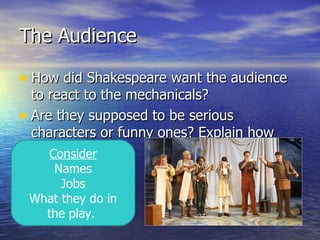 The Audience

• How did Shakespeare want the audience
  to react to the mechanicals?
• Are they supposed to be serious
  characters or funny ones? Explain how
  you know this.
     Consider
    Names
      Jobs
 What they do in
   the play.
 