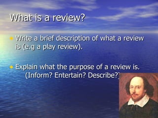 What is a review?

• Write a brief description of what a review
 is (e.g a play review).

• Explain what the purpose of a review is.
     (Inform? Entertain? Describe?)
 
