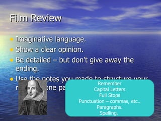 Film Review

• Imaginative language.
• Show a clear opinion.
• Be detailed – but don’t give away the
  ending.
• Use the notes you made to structure your
                           Remember
  review – one paragraph for each heading.
                         Capital Letters
                              Full Stops
                     Punctuation – commas, etc..
                            Paragraphs.
                              Spelling.
 