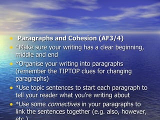 • Paragraphs and Cohesion (AF3/4)
• *Make sure your writing has a clear beginning,
    middle and end
•   *Organise your writing into paragraphs
    (remember the TIPTOP clues for changing
    paragraphs)
•   *Use topic sentences to start each paragraph to
    tell your reader what you’re writing about
•   *Use some connectives in your paragraphs to
    link the sentences together (e.g. also, however,
 