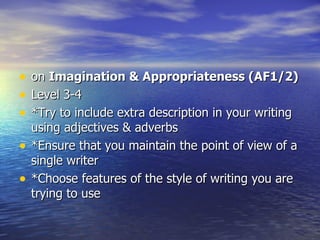 •   on Imagination & Appropriateness (AF1/2)
•   Level 3-4
•   *Try to include extra description in your writing
    using adjectives & adverbs
•   *Ensure that you maintain the point of view of a
    single writer
•   *Choose features of the style of writing you are
    trying to use
 