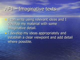 AF1 – Imaginative texts

• I can write using relevant ideas and I
  develop my material with some
  imaginative detail.
• I develop my ideas appropriately and
  establish a clear viewpoint and add detail
  where possible.
 