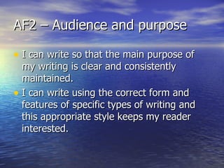 AF2 – Audience and purpose

• I can write so that the main purpose of
  my writing is clear and consistently
  maintained.
• I can write using the correct form and
  features of specific types of writing and
  this appropriate style keeps my reader
  interested.
 