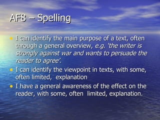 AF8 – Spelling

• I can identify the main purpose of a text, often
    through a general overview, e.g. ‘the writer is
    strongly against war and wants to persuade the
    reader to agree’.
•   I can identify the viewpoint in texts, with some,
    often limited, explanation
•   I have a general awareness of the effect on the
    reader, with some, often limited, explanation.
 