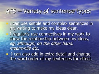 AF5 – Variety of sentence types

• I can use simple and complex sentences in
  my writing to make my ideas clear.
• I regularly use connectives in my work to
  show the relationship between my ideas,
  eg. although, on the other hand,
  meanwhile etc.
• I can also add in extra detail and change
  the word order of my sentences for effect.
 