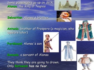 Some passengers go up on deck.
Alonso, the King of Naples


Sebastian, Alonso's brother


Antonio, brother of Prospero (a magician, who
appears later)


Ferdinand, Alonso's son


Gonzalo, a servant of Alonso

They think they are going to drown.
Only Botswain has no fear.
 