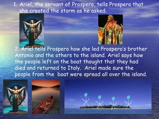 1. Ariel, the servant of Prospero, tells Prospero that
   she created the storm as he asked.




2. Ariel tells Prospero how she led Prospero’s brother
Antonio and the others to the island. Ariel says how
the people left on the boat thought that they had
died and returned to Italy. Ariel made sure the
people from the boat were spread all over the island.
 