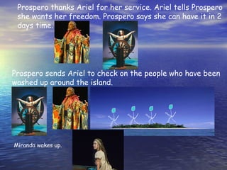 Prospero thanks Ariel for her service. Ariel tells Prospero
 she wants her freedom. Prospero says she can have it in 2
 days time.




Prospero sends Ariel to check on the people who have been
washed up around the island.




Miranda wakes up.
 