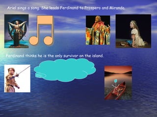 Ariel sings a song. She leads Ferdinand to Prospero and Miranda.




Ferdinand thinks he is the only survivor on the island.
 