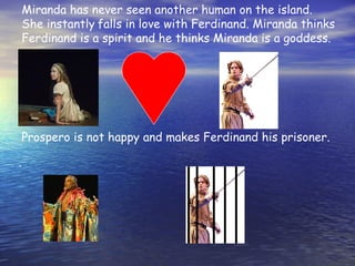 Miranda has never seen another human on the island.
She instantly falls in love with Ferdinand. Miranda thinks
Ferdinand is a spirit and he thinks Miranda is a goddess.




Prospero is not happy and makes Ferdinand his prisoner.

.
 