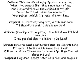 Caliban: This island‟s mine, by Sycorax, my mother.
     When thou camest first thou made much of me,
      And I showed thee all the qualities of th‟ isle.
          Cursed be I that did so! For now am I
       Your subject, which first was mine own king.

   Prospero: I used thee, lying filth, with human care,
         Till thou didst seek to violate my child!

Caliban: (Roaring with laughter) O ho! O ho! Would’t had
                       been done!
        I had peopled else this isle with Calibans!

(Miranda buries her head in her father’s cloak. He comforts her.)
       Prospero: I took pains to make thee speak!
Caliban: And now I know how to curse. (Spitting) The red
                     plague rid you!
Prospero: Hag-seed, hence! Fetch us in fuel, and be quick!
 