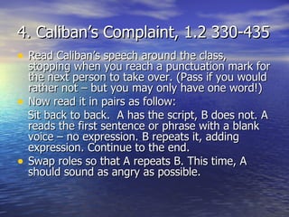 4. Caliban’s Complaint, 1.2 330-435
• Read Caliban’s speech around the class,
    stopping when you reach a punctuation mark for
    the next person to take over. (Pass if you would
    rather not – but you may only have one word!)
•   Now read it in pairs as follow:
    Sit back to back. A has the script, B does not. A
    reads the first sentence or phrase with a blank
    voice – no expression. B repeats it, adding
    expression. Continue to the end.
•   Swap roles so that A repeats B. This time, A
    should sound as angry as possible.
 