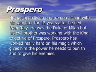 Prospero
• He has been living on a remote island with
 his daughter for 12 years after he fled
 from Italy. He was the Duke of Milan but
 his evil brother was working with the King
 to get rid of Prospero. Prospero has
 worked really hard on his magic which
 gives him the power he needs to punish
 and forgive his enemies.
 