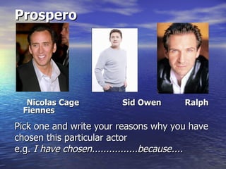 Prospero




  Nicolas Cage          Sid Owen       Ralph
 Fiennes

Pick one and write your reasons why you have
chosen this particular actor
e.g. I have chosen................because....
 