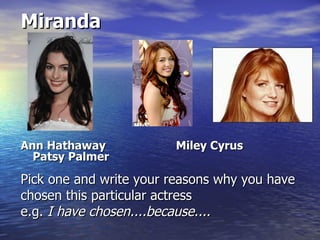 Miranda




Ann Hathaway            Miley Cyrus
  Patsy Palmer

Pick one and write your reasons why you have
chosen this particular actress
e.g. I have chosen....because....
 