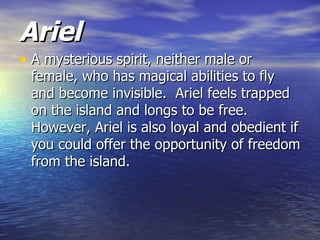 Ariel
• A mysterious spirit, neither male or
 female, who has magical abilities to fly
 and become invisible. Ariel feels trapped
 on the island and longs to be free.
 However, Ariel is also loyal and obedient if
 you could offer the opportunity of freedom
 from the island.
 