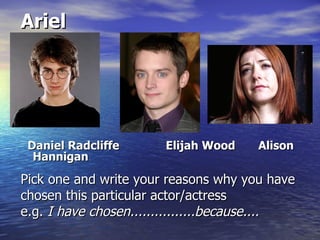 Ariel




 Daniel Radcliffe      Elijah Wood    Alison
  Hannigan

Pick one and write your reasons why you have
chosen this particular actor/actress
e.g. I have chosen................because....
 