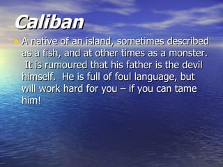Caliban
• A native of an island, sometimes described
 as a fish, and at other times as a monster.
  It is rumoured that his father is the devil
 himself. He is full of foul language, but
 will work hard for you – if you can tame
 him!
 