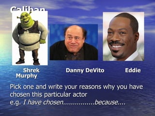 Caliban




   Shrek          Danny DeVito        Eddie
 Murphy

Pick one and write your reasons why you have
chosen this particular actor
e.g. I have chosen................because....
 