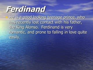 Ferdinand
• He is a good looking teenage prince, who
 has recently lost contact with his father,
 the King Alonso. Ferdinand is very
 romantic, and prone to falling in love quite
 easily.
 