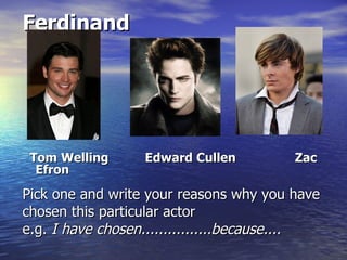 Ferdinand




 Tom Welling      Edward Cullen          Zac
  Efron

Pick one and write your reasons why you have
chosen this particular actor
e.g. I have chosen................because....
 