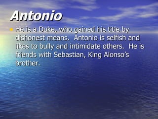 Antonio
• He is a Duke, who gained his title by
 dishonest means. Antonio is selfish and
 likes to bully and intimidate others. He is
 friends with Sebastian, King Alonso’s
 brother.
 