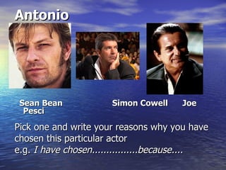 Antonio




 Sean Bean            Simon Cowell    Joe
  Pesci

Pick one and write your reasons why you have
chosen this particular actor
e.g. I have chosen................because....
 