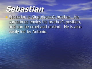 Sebastian
• Sebastian is King Alonso’s brother. He
 sometimes envies his brother’s position,
 and can be cruel and unkind. He is also
 easily led by Antonio.
 