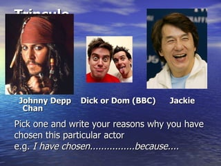 Trinculo




 Johnny Depp   Dick or Dom (BBC)    Jackie
  Chan

Pick one and write your reasons why you have
chosen this particular actor
e.g. I have chosen................because....
 