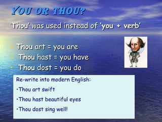 You or Thou?
‘Thou’ was used instead of ‘you + verb’

•   Thou art = you are
•   Thou hast = you have
•   Thou dost = you do
    Re-write into modern English:
    •Thou art swift
    •Thou hast beautiful eyes
    •Thou dost sing well!
 