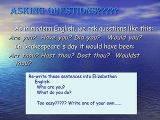 Asking quesTions?????
• As in modern English, we ask questions like this:
Are you? Have you? Did you? Would you?
• In Shakespeare's day it would have been:
Art thou? Hast thou? Dost thou? Wouldst
  thou?
       Re-write these sentences into Elizabethan
         English:
          Who are you?
          What do you do?

          Too easy????? Write one of your own…….
 