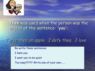 Thee

• Thee was used when the person was the
 object of the sentence- ‘you’:

I give thee an apple. I defy thee. I love
  thee.
     Re-write these sentences
    I hate you
    I want you to be quiet
    Too easy????? Write one of your own…….
 