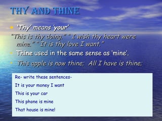 ThY And Thine
• ‘Thy’ means ‘your’
“This is thy doing.” “ I wish thy heart were
  mine.” “ It is thy love I want.”
• Thine used in the same sense as ‘mine’.
• This apple is now thine; All I have is thine;
 Re- write these sentences-
 It is your money I want
 This is your car
 This phone is mine
 That house is mine!
 