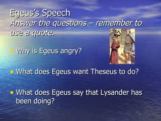 Egeus’s Speech
Answer the questions – remember to
use a quote.

• Why is Egeus angry?

• What does Egeus want Theseus to do?

• What does Egeus say that Lysander has
 been doing?
 