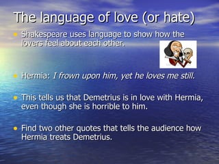 The language of love (or hate)
• Shakespeare uses language to show how the
  lovers feel about each other.



• Hermia: I frown upon him, yet he loves me still.

• This tells us that Demetrius is in love with Hermia,
  even though she is horrible to him.

• Find two other quotes that tells the audience how
  Hermia treats Demetrius.
 