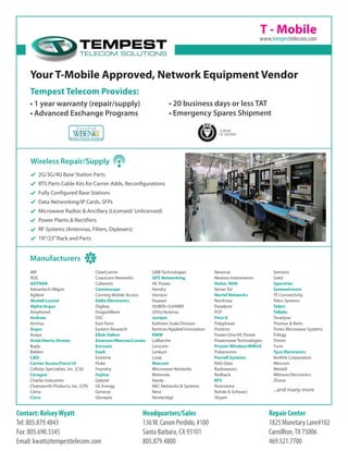 T - Mobile
Your T-Mobile Approved, Network Equipment Vendor
Headquarters/Sales
136W. Canon Perdido, #100
Santa Barbara, CA 93101
805.879.4800
Repair Center
1825 Monetary Lane#102
Carrollton,TX 75006
469.521.7700
Contact: KelseyWyatt
Tel: 805.879.4843
Fax: 805.690.3345
Email: kwatt@tempesttelecom.com
TL9000
FS 583900
2G/3G/4G Base Station Parts
BTS Parts Cable Kits for Carrier Adds, Reconfigurations
Fully Configured Base Stations
Data Networking/IP Cards, SFPs
Microwave Radios & Ancillary (Licensed/ Unlicensed)
Power Plants & Rectifiers
RF Systems (Antennas, Filters, Diplexers)
19”/23”Rack and Parts
Wireless Repair/Supply
Tempest Telecom Provides:
•	1 year warranty (repair/supply)
•	Advanced Exchange Programs
•	20 business days or less TAT
•	Emergency Spares Shipment
www.tempesttelecom.com
...and many more
4RF
ADC
ADTRAN
Advantech-Allgon
Agilent
Alcatel-Lucent
Alpha/Argus
Amphenol
Andrew
Anritsu
Argus
Avaya
Aviat/Harris-Stratex
Bayly
Belden
C&D
Carrier Access/Force10
Cellular Specialties, Inc. (CSI)
Ceragon
Charles Industries
Chatsworth Products, Inc. (CPI)
Ciena
Cisco
ClearComm
Coastcom Networks
Coherent
Commscope
Corning Mobile Access
Delta Electronics
Digikey
DragonWave
DSC
East Penn
Eastern Research
Eltek-Valere
Emerson/Marconi/Lorain
Ericsson
Exalt
Extreme
Fluke
Foundry
Fujitsu
Gabriel
GE Energy
Generac
Glenayre
GNB Technologies
GPS Networking
HC Power
Hendry
Horizon
Huawei
HUBER+SUHNER
JDSU/Acterna
Juniper
Kathrein Scala Division
Kentrox/Applied Innovation
KMW
LaMarche
Larscom
Lenkurt
Loop
Marconi
Microwave Networks
Motorola
Narda
NEC Networks & Systems
Nera
Newbridge
Newmar
Newton Instruments
Nokia /NSN
Noran Tel
Nortel Networks
Northstar
Paradyne
PCP
Peco II
Polyphaser
Positron
Power-One/HC Power
Powerwave Technologies
Proxim Wireless/WMUX
Pulsecomm
Purcell Systems
RAD Data
Radiowaves
Redback
RFS
Riverstone
Rohde & Schwarz
Shyam
Siemens
Solid
Spectrian
Symmetricom
TE Connectivity
Telco Systems
Telect
Tellabs
Teradyne
Thomas & Betts
Times Microwave Systems
Trilogy
Trimm
Turin
Tyco Electronics
Verilink Corporation
Wescom
Westell
Wilmore Electronics
Zhone
Manufacturers
 