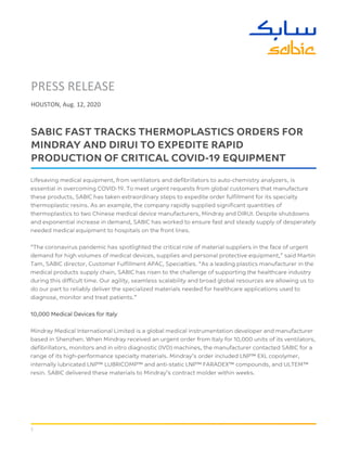 1
PRESS RELEASE
HOUSTON, Aug. 12, 2020
SABIC FAST TRACKS THERMOPLASTICS ORDERS FOR
MINDRAY AND DIRUI TO EXPEDITE RAPID
PRODUCTION OF CRITICAL COVID-19 EQUIPMENT
Lifesaving medical equipment, from ventilators and defibrillators to auto-chemistry analyzers, is
essential in overcoming COVID-19. To meet urgent requests from global customers that manufacture
these products, SABIC has taken extraordinary steps to expedite order fulfillment for its specialty
thermoplastic resins. As an example, the company rapidly supplied significant quantities of
thermoplastics to two Chinese medical device manufacturers, Mindray and DIRUI. Despite shutdowns
and exponential increase in demand, SABIC has worked to ensure fast and steady supply of desperately
needed medical equipment to hospitals on the front lines.
“The coronavirus pandemic has spotlighted the critical role of material suppliers in the face of urgent
demand for high volumes of medical devices, supplies and personal protective equipment,” said Martin
Tam, SABIC director, Customer Fulfillment APAC, Specialties. “As a leading plastics manufacturer in the
medical products supply chain, SABIC has risen to the challenge of supporting the healthcare industry
during this difficult time. Our agility, seamless scalability and broad global resources are allowing us to
do our part to reliably deliver the specialized materials needed for healthcare applications used to
diagnose, monitor and treat patients.”
10,000 Medical Devices for Italy
Mindray Medical International Limited is a global medical instrumentation developer and manufacturer
based in Shenzhen. When Mindray received an urgent order from Italy for 10,000 units of its ventilators,
defibrillators, monitors and in vitro diagnostic (IVD) machines, the manufacturer contacted SABIC for a
range of its high-performance specialty materials. Mindray’s order included LNP™ EXL copolymer,
internally lubricated LNP™ LUBRICOMP™ and anti-static LNP™ FARADEX™ compounds, and ULTEM™
resin. SABIC delivered these materials to Mindray’s contract molder within weeks.
 