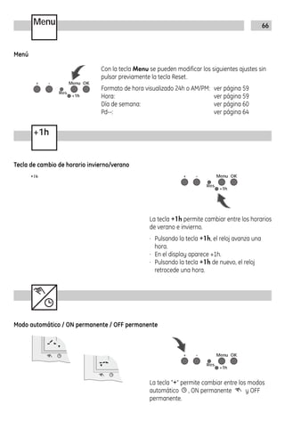 66Menu
+1h
Con la tecla Menu se pueden modificar los siguientes ajustes sin
pulsar previamente la tecla Reset.
Formato de hora visualizado 24h o AM/PM: ver página 59
Hora: ver página 59
Día de semana: ver página 60
Pd--: ver página 64
+ - Menu OK
+1h
Res.
RND
+ - Menu OK
+1h
Res.
RND
La tecla +1h permite cambiar entre los horarios
de verano e invierno.
· Pulsando la tecla +1h, el reloj avanza una
hora.
· En el display aparece +1h.
· Pulsando la tecla +1h de nuevo, el reloj
retrocede una hora.
Menú
Tecla de cambio de horario invierno/verano
+ - Menu OK
+1h
Res.
RND
La tecla “+“ permite cambiar entre los modos
automático , ON permanente y OFF
permanente.
7
Modo automático / ON permanente / OFF permanente
7
 
