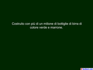 Costruito con più di un milione di bottiglie di birra di 
colore verde e marrone. 
 