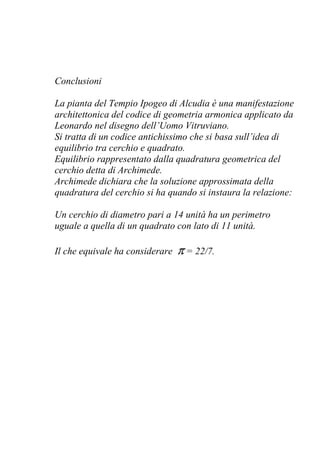 Conclusioni
La pianta del Tempio Ipogeo di Alcudia è una manifestazione
architettonica del codice di geometria armonica applicato da
Leonardo nel disegno dell’Uomo Vitruviano.
Si tratta di un codice antichissimo che si basa sull’idea di
equilibrio tra cerchio e quadrato.
Equilibrio rappresentato dalla quadratura geometrica del
cerchio detta di Archimede.
Archimede dichiara che la soluzione approssimata della
quadratura del cerchio si ha quando si instaura la relazione:
Un cerchio di diametro pari a 14 unità ha un perimetro
uguale a quella di un quadrato con lato di 11 unità.
Il che equivale ha considerare π = 22/7.
 