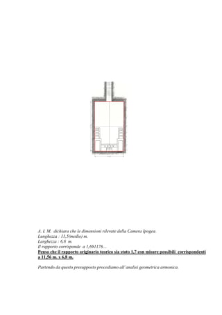 A. I. M. dichiara che le dimensioni rilevate della Camera Ipogea.
Lunghezza : 11,5(medio) m.
Larghezza : 6,8 m.
Il rapporto corrisponde a 1,691176…
Penso che il rapporto originario teorico sia stato 1,7 con misure possibili corrispondenti
a 11,56 m. x 6,8 m.
Partendo da questo presupposto procediamo all’analisi geometrica armonica.
 